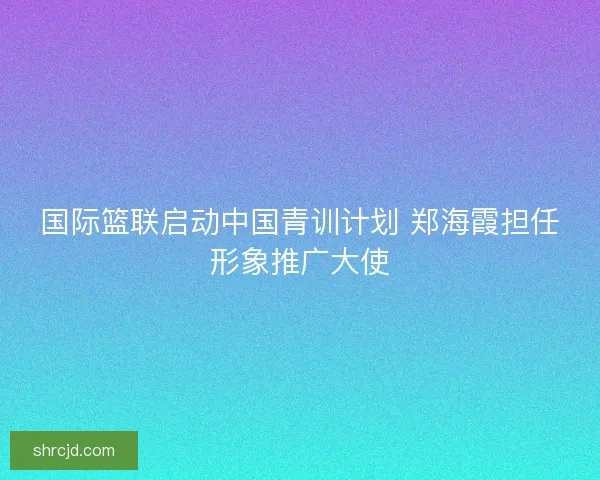 国际篮联启动中国青训计划 郑海霞担任形象推广大使