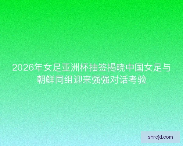 2026年女足亚洲杯抽签揭晓中国女足与朝鲜同组迎来强强对话考验