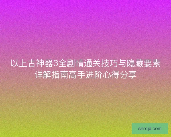 以上古神器3全剧情通关技巧与隐藏要素详解指南高手进阶心得分享