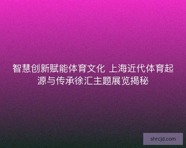 智慧创新赋能体育文化 上海近代体育起源与传承徐汇主题展览揭秘