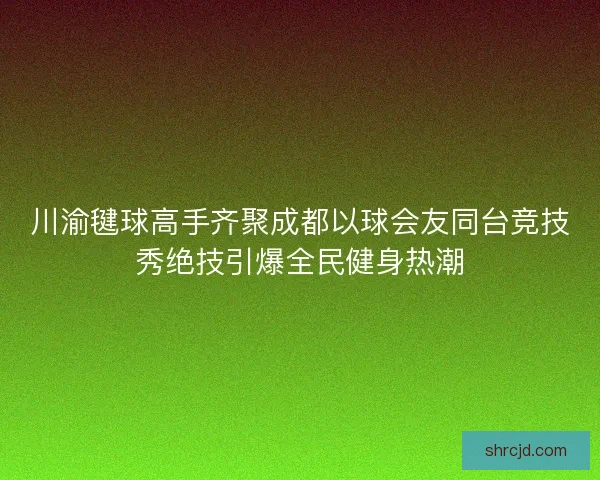 川渝毽球高手齐聚成都以球会友同台竞技秀绝技引爆全民健身热潮